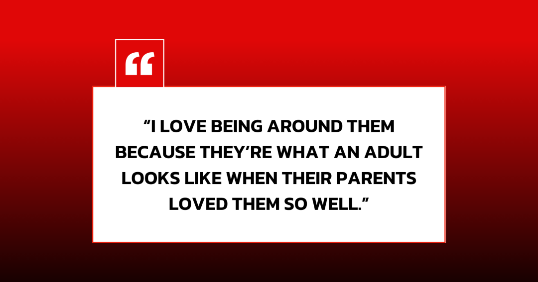 “I love being around them because they’re what an adult looks like when their parents loved them so well.”